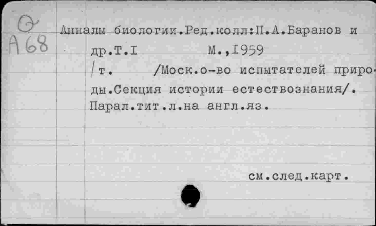 ﻿Анналы биологии.Ред.колл:П.А.Баранов и др.Т.1	М.,1959
■ т. /Моск.о-во испытателей приро ды.Секция истории естествознания/. Парал.тит.л.на англ.яз.
см.след.карт